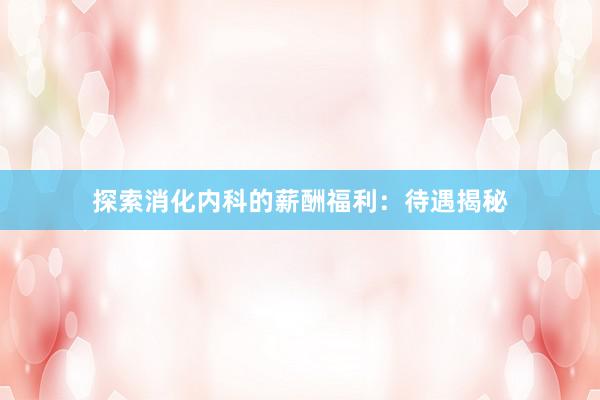 探索消化内科的薪酬福利：待遇揭秘