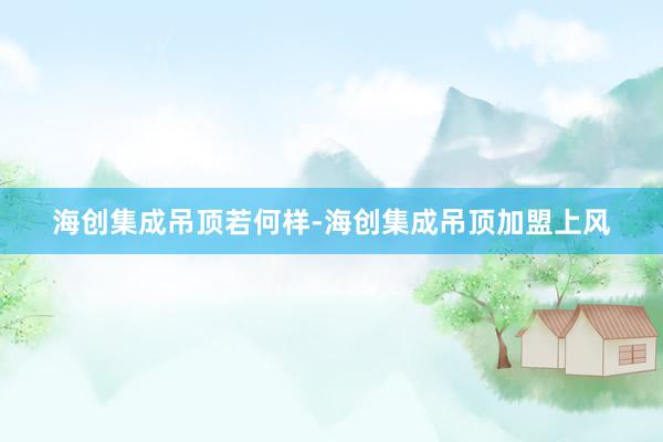 海创集成吊顶若何样-海创集成吊顶加盟上风